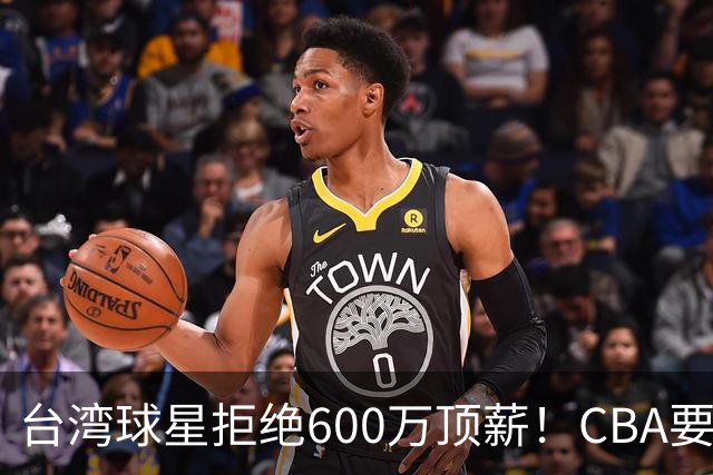 台湾球星拒绝600万顶薪！CBA要面对现实了