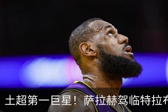 土超第一巨星！萨拉赫驾临特拉布宗，“埃及法老”的黑海新篇章
