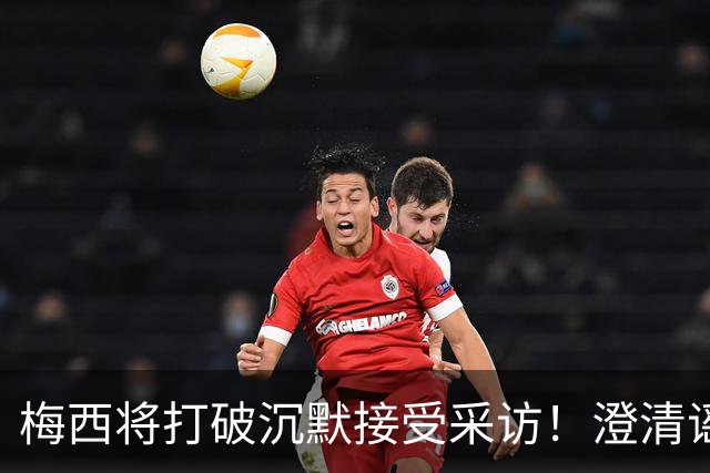梅西将打破沉默接受采访！澄清谣言回击阴谋论 密友：他没输不起