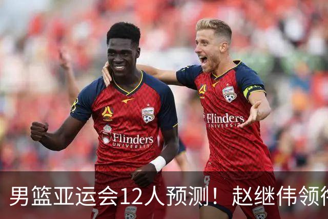 男篮亚运会12人预测！赵继伟领衔，杨瀚森+王俊杰回归，目标=夺冠