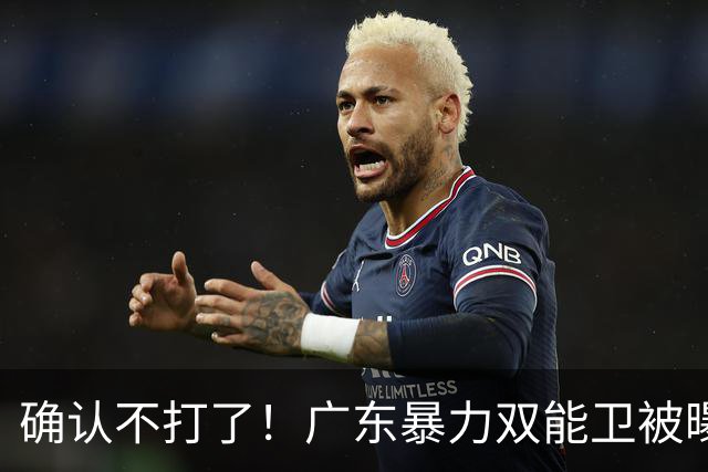 确认不打了！广东暴力双能卫被曝离队，朱芳雨惨遭重大打击！