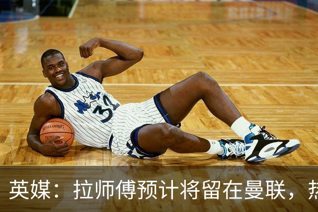 英媒：拉师傅预计将留在曼联，热刺、阿森纳、切尔西曾关注他