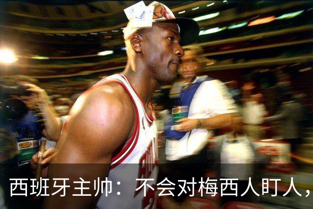 西班牙主帅：不会对梅西人盯人，曾向博斯克讨教