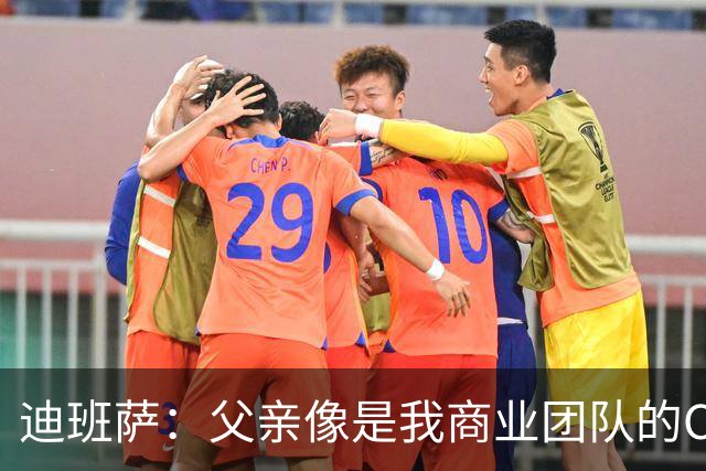 迪班萨：父亲像是我商业团队的CEO 同时有专业律师&顾问协助